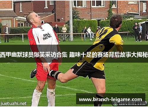 西甲幽默球员爆笑采访合集 趣味十足的赛场背后故事大揭秘
